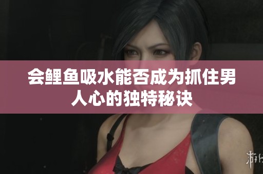 会鲤鱼吸水能否成为抓住男人心的独特秘诀