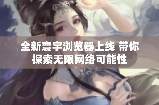 全新寰宇浏览器上线 带你探索无限网络可能性