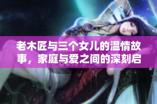 老木匠与三个女儿的温情故事，家庭与爱之间的深刻启示