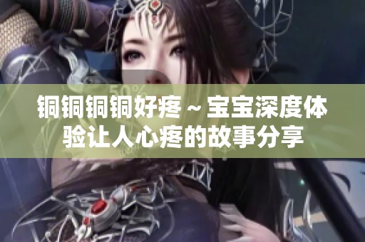 铜铜铜铜好疼～宝宝深度体验让人心疼的故事分享