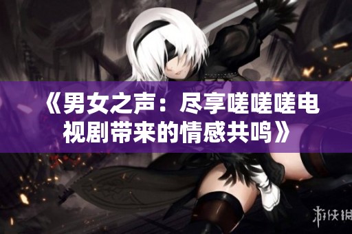 《男女之声：尽享嗟嗟嗟电视剧带来的情感共鸣》