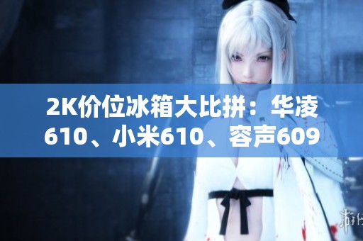 2K价位冰箱大比拼：华凌610、小米610、容声609谁更具性价比？