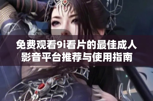 免费观看9i看片的最佳成人影音平台推荐与使用指南
