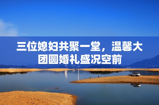 三位媳妇共聚一堂，温馨大团圆婚礼盛况空前