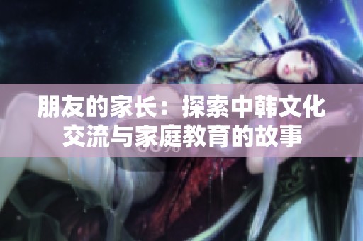 朋友的家长：探索中韩文化交流与家庭教育的故事