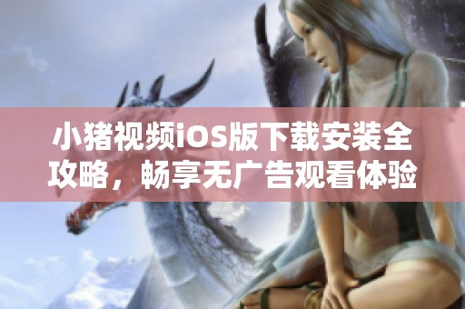 小猪视频iOS版下载安装全攻略，畅享无广告观看体验