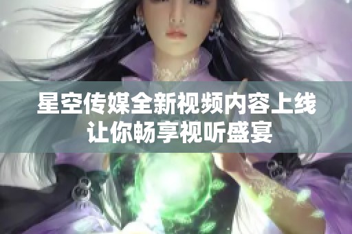 星空传媒全新视频内容上线 让你畅享视听盛宴
