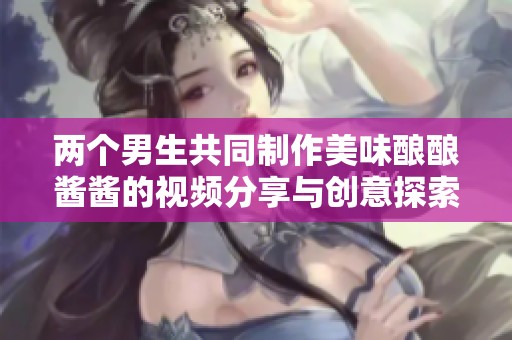 两个男生共同制作美味酿酿酱酱的视频分享与创意探索