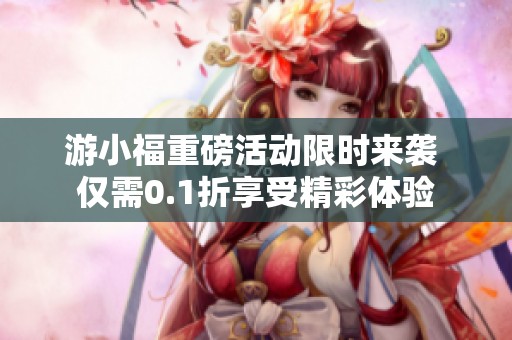 游小福重磅活动限时来袭 仅需0.1折享受精彩体验