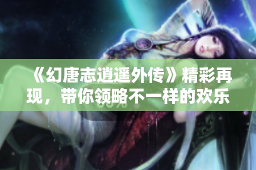 《幻唐志逍遥外传》精彩再现，带你领略不一样的欢乐与冒险