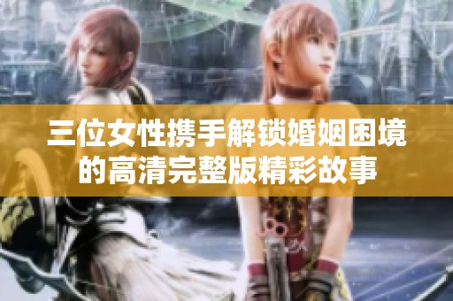 三位女性携手解锁婚姻困境的高清完整版精彩故事
