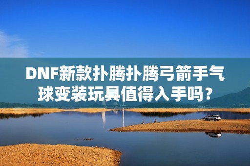 DNF新款扑腾扑腾弓箭手气球变装玩具值得入手吗？