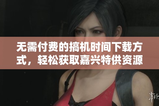无需付费的搞机时间下载方式，轻松获取嘉兴特供资源