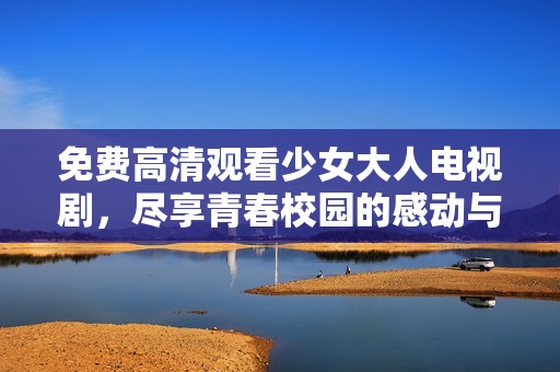 免费高清观看少女大人电视剧，尽享青春校园的感动与挑战