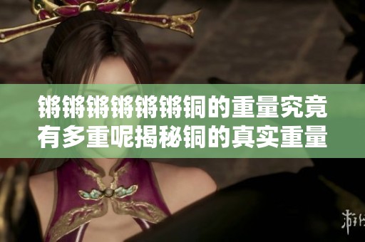 锵锵锵锵锵锵铜的重量究竟有多重呢揭秘铜的真实重量与应用