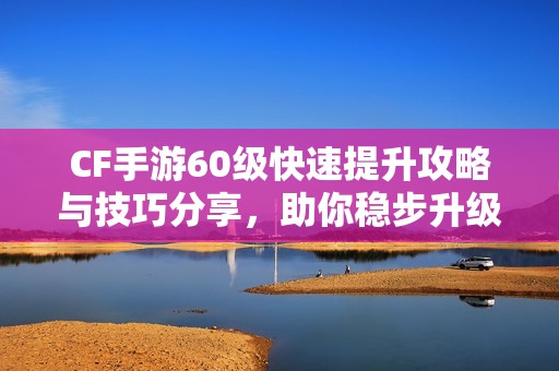 CF手游60级快速提升攻略与技巧分享，助你稳步升级