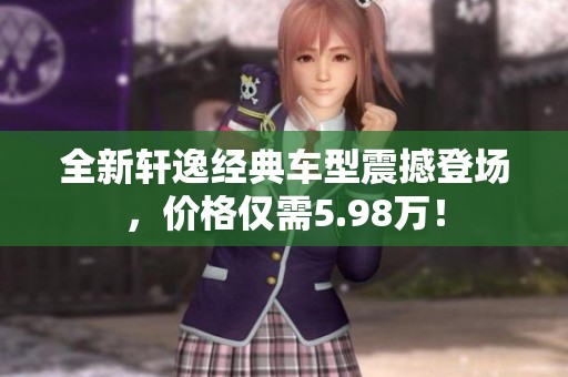 全新轩逸经典车型震撼登场，价格仅需5.98万！