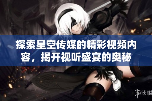 探索星空传媒的精彩视频内容，揭开视听盛宴的奥秘