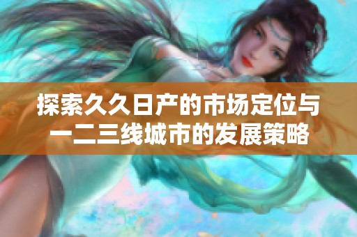 探索久久日产的市场定位与一二三线城市的发展策略