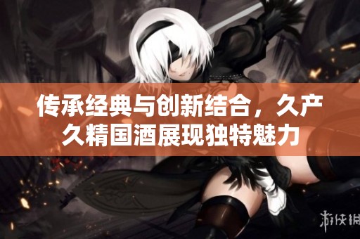 传承经典与创新结合，久产久精国酒展现独特魅力
