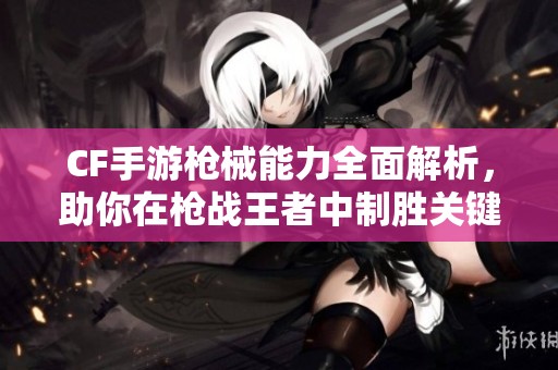 CF手游枪械能力全面解析，助你在枪战王者中制胜关键攻略