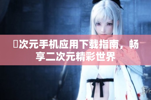 囧次元手机应用下载指南，畅享二次元精彩世界