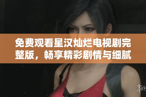 免费观看星汉灿烂电视剧完整版，畅享精彩剧情与细腻表演