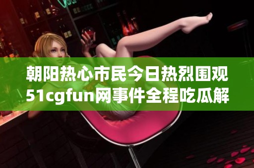 朝阳热心市民今日热烈围观51cgfun网事件全程吃瓜解读