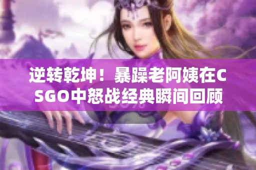 逆转乾坤！暴躁老阿姨在CSGO中怒战经典瞬间回顾