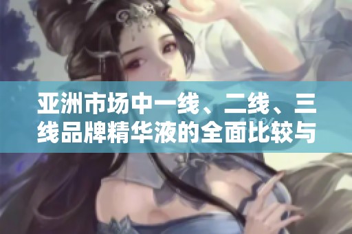 亚洲市场中一线、二线、三线品牌精华液的全面比较与推荐
