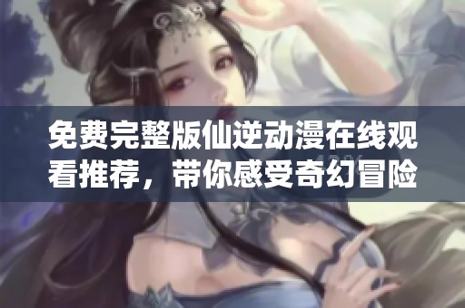 免费完整版仙逆动漫在线观看推荐，带你感受奇幻冒险之旅