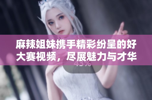 麻辣姐妹携手精彩纷呈的好大赛视频，尽展魅力与才华