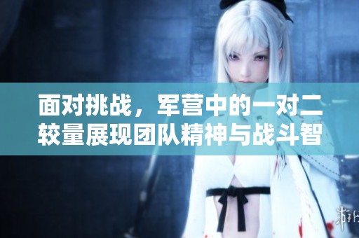 面对挑战，军营中的一对二较量展现团队精神与战斗智慧