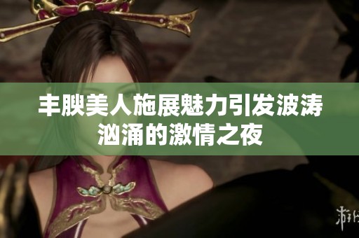 丰腴美人施展魅力引发波涛汹涌的激情之夜