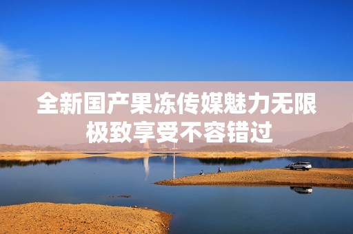 全新国产果冻传媒魅力无限 极致享受不容错过