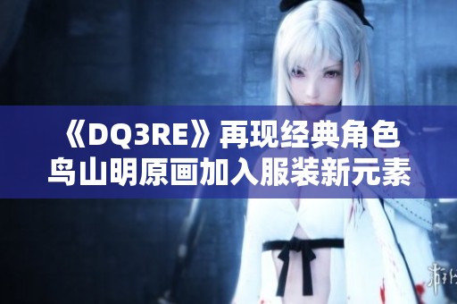 《DQ3RE》再现经典角色 鸟山明原画加入服装新元素玩家感叹SE妥协之路
