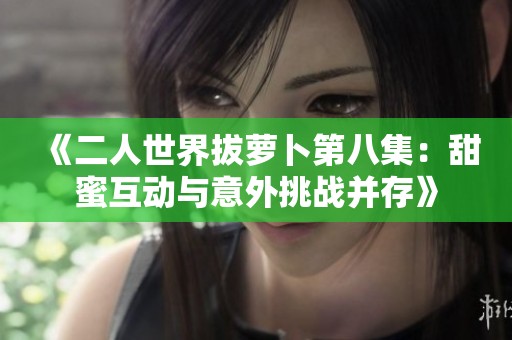 《二人世界拔萝卜第八集：甜蜜互动与意外挑战并存》