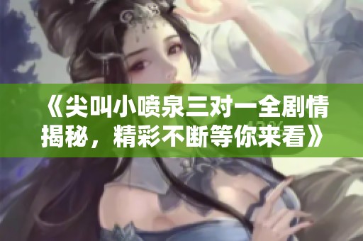 《尖叫小喷泉三对一全剧情揭秘，精彩不断等你来看》