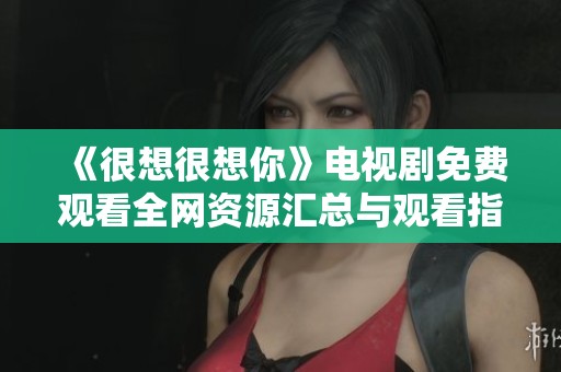 《很想很想你》电视剧免费观看全网资源汇总与观看指南