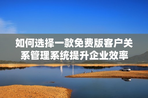 如何选择一款免费版客户关系管理系统提升企业效率