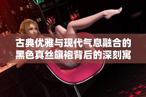 古典优雅与现代气息融合的黑色真丝旗袍背后的深刻寓意