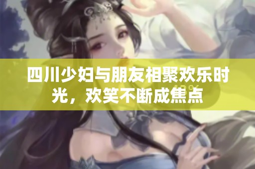 四川少妇与朋友相聚欢乐时光，欢笑不断成焦点