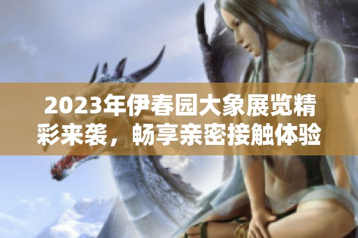 2023年伊春园大象展览精彩来袭，畅享亲密接触体验