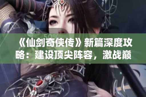 《仙剑奇侠传》新篇深度攻略：建设顶尖阵容，激战巅峰对决！
