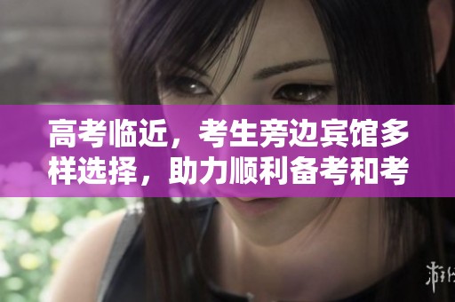 高考临近，考生旁边宾馆多样选择，助力顺利备考和考试