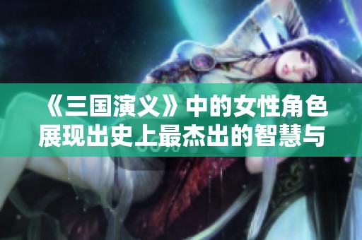 《三国演义》中的女性角色展现出史上最杰出的智慧与勇气