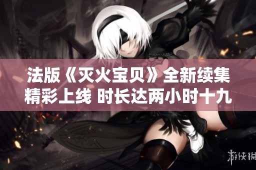 法版《灭火宝贝》全新续集精彩上线 时长达两小时十九分钟