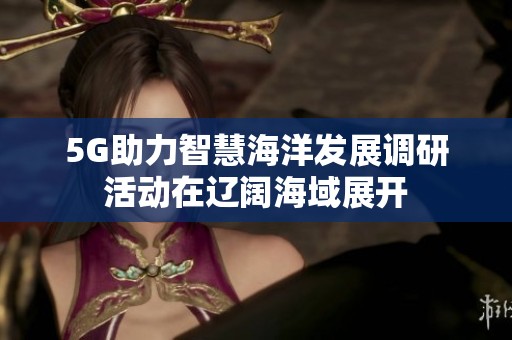 5G助力智慧海洋发展调研活动在辽阔海域展开