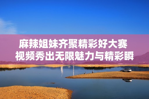 麻辣姐妹齐聚精彩好大赛 视频秀出无限魅力与精彩瞬间