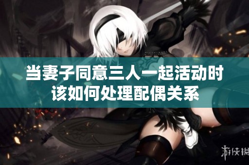 当妻子同意三人一起活动时该如何处理配偶关系